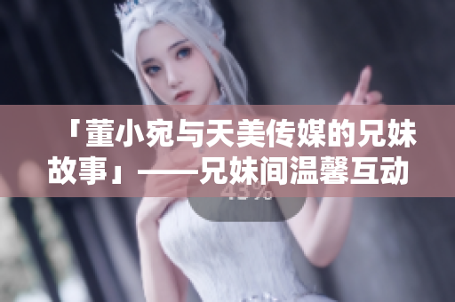 「董小宛與天美傳媒的兄妹故事」——兄妹間溫馨互動(dòng)，合作探索娛樂領(lǐng)域。