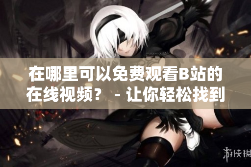 在哪里可以免費(fèi)觀看B站的在線視頻？ - 讓你輕松找到免費(fèi)B站在線觀看人數(shù)