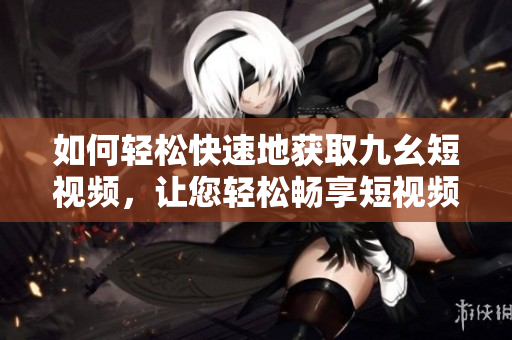 如何輕松快速地獲取九幺短視頻，讓您輕松暢享短視頻精彩內(nèi)容