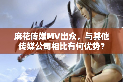 麻花傳媒MV出眾，與其他傳媒公司相比有何優(yōu)勢？