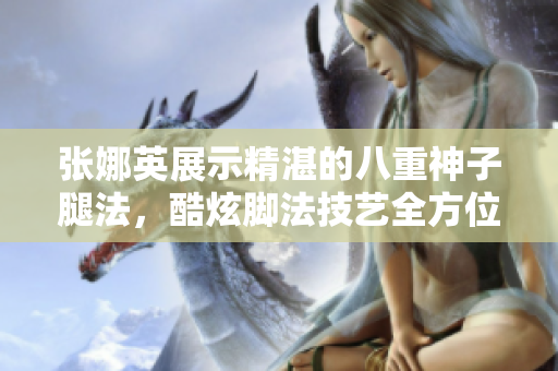 張娜英展示精湛的八重神子腿法，酷炫腳法技藝全方位展示