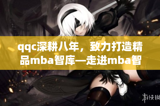 qqc深耕八年，致力打造精品mba智庫—走進(jìn)mba智庫，享受精湛管理智慧