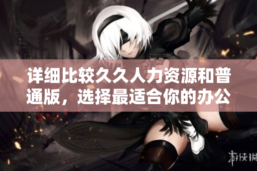 詳細(xì)比較久久人力資源和普通版，選擇最適合你的辦公軟件
