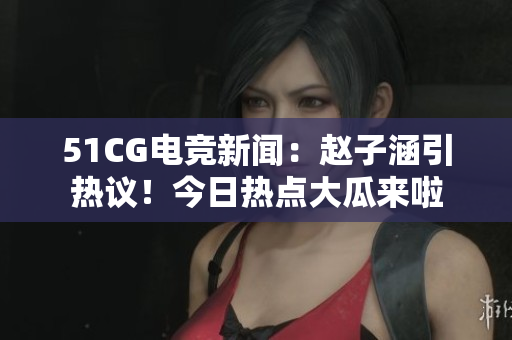 51CG電競新聞：趙子涵引熱議！今日熱點(diǎn)大瓜來啦