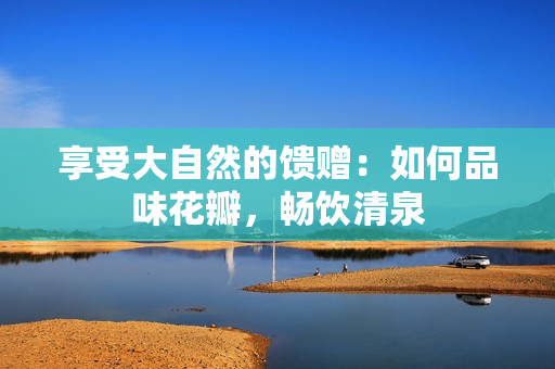 享受大自然的饋贈：如何品味花瓣，暢飲清泉