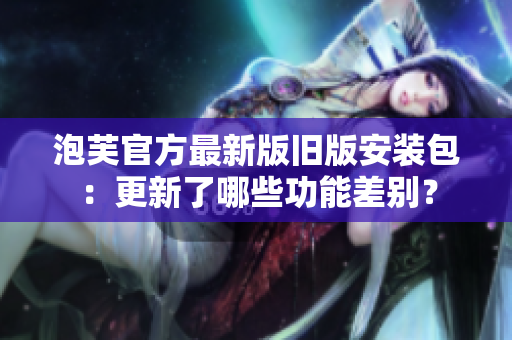 泡芙官方最新版舊版安裝包：更新了哪些功能差別？