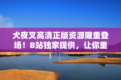 犬夜叉高清正版資源隆重登場(chǎng)！B站獨(dú)家提供，讓你重溫經(jīng)典的日本動(dòng)漫之旅