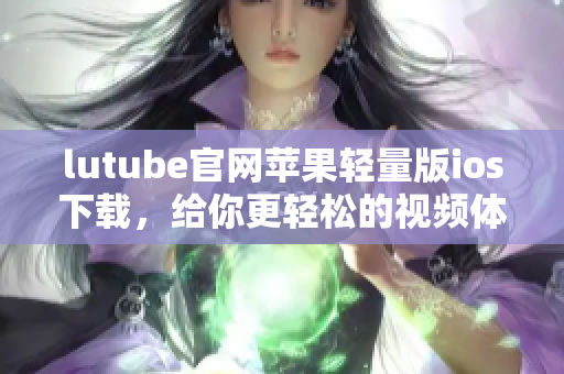 lutube官網(wǎng)蘋果輕量版ios下載，給你更輕松的視頻體驗