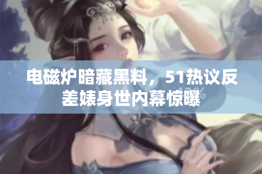 電磁爐暗藏黑料，51熱議反差婊身世內(nèi)幕驚曝