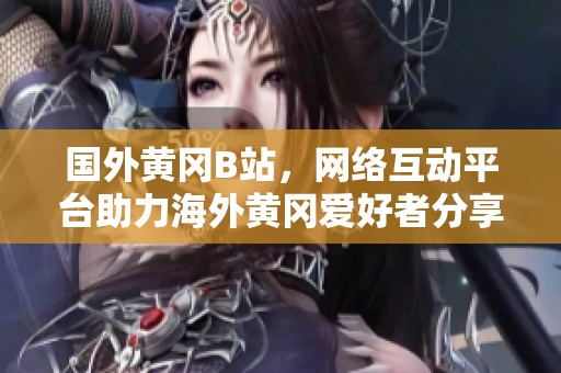 國外黃岡B站，網(wǎng)絡互動平臺助力海外黃岡愛好者分享獨特文化風采