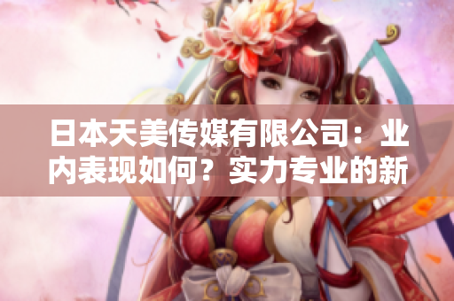 日本天美傳媒有限公司：業(yè)內(nèi)表現(xiàn)如何？實力專業(yè)的新聞媒體公司展現(xiàn)出了怎樣的市場影響？