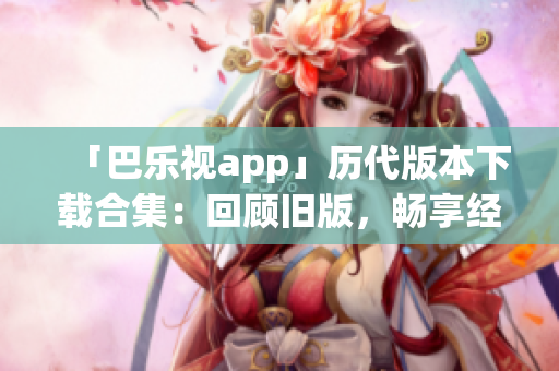 「巴樂(lè)視app」歷代版本下載合集：回顧舊版，暢享經(jīng)典功能
