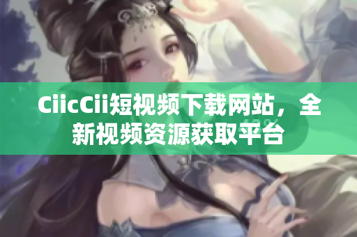 CiicCii短視頻下載網(wǎng)站，全新視頻資源獲取平臺