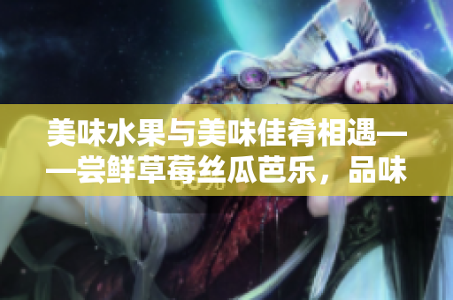 美味水果與美味佳肴相遇——嘗鮮草莓絲瓜芭樂，品味鴨脖翡翠手鐲