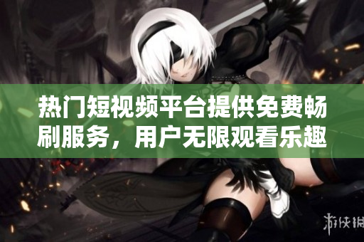 熱門短視頻平臺(tái)提供免費(fèi)暢刷服務(wù)，用戶無限觀看樂趣倍增