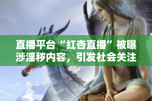 直播平臺(tái)“紅杏直播”被曝涉淫穢內(nèi)容，引發(fā)社會(huì)關(guān)注