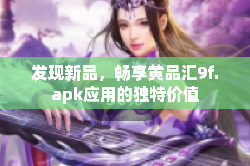 發(fā)現(xiàn)新品，暢享黃品匯9f.apk應(yīng)用的獨(dú)特價(jià)值