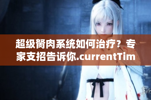 超級(jí)胬肉系統(tǒng)如何治療？專(zhuān)家支招告訴你.currentTimeMillis