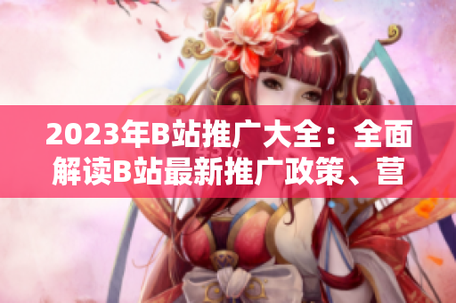 2023年B站推廣大全：全面解讀B站最新推廣政策、營銷技巧與創(chuàng)意內(nèi)容創(chuàng)作指南