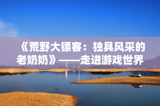《荒野大鏢客：獨(dú)具風(fēng)采的老奶奶》——走進(jìn)游戲世界，感受老年女性的別樣魅力