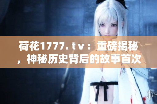 荷花1777. tⅴ：重磅揭秘，神秘歷史背后的故事首次曝光