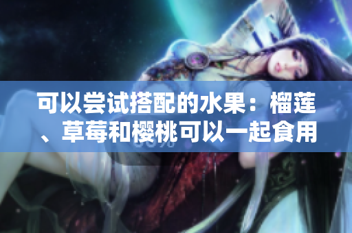 可以嘗試搭配的水果：榴蓮、草莓和櫻桃可以一起食用嗎？