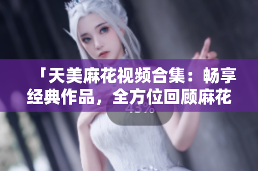「天美麻花視頻合集：暢享經典作品，全方位回顧麻花喜劇創(chuàng)意精華」