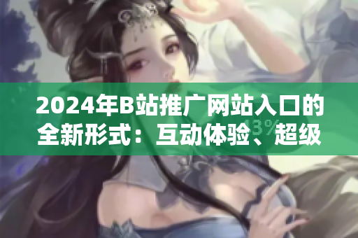 2024年B站推廣網(wǎng)站入口的全新形式：互動(dòng)體驗(yàn)、超級(jí)直播等新特點(diǎn)深度探析
