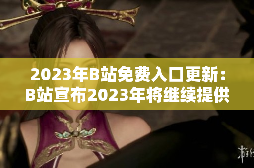 2023年B站免費入口更新：B站宣布2023年將繼續(xù)提供免費入口服務(wù)！新福利等你來領(lǐng)！