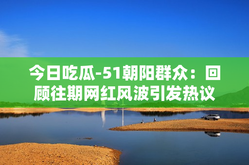 今日吃瓜-51朝陽群眾：回顧往期網(wǎng)紅風波引發(fā)熱議
