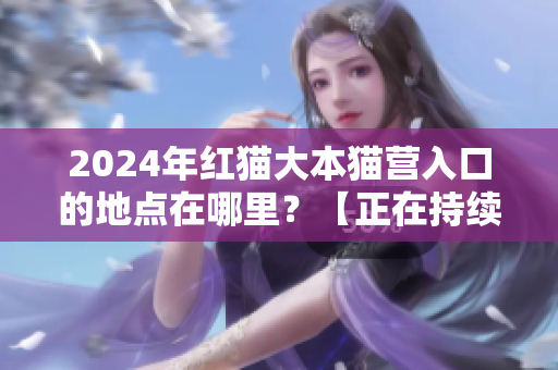 2024年紅貓大本貓營入口的地點在哪里？【正在持續(xù)更新紅貓大本貓營的位置信息】