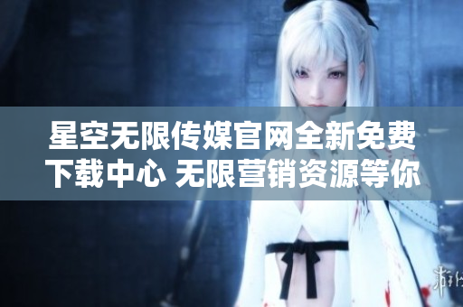 星空無限傳媒官網(wǎng)全新免費下載中心 無限營銷資源等你來領！