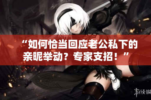 “如何恰當(dāng)回應(yīng)老公私下的親昵舉動(dòng)？專家支招！”