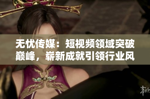 無憂傳媒：短視頻領(lǐng)域突破巔峰，嶄新成就引領(lǐng)行業(yè)風(fēng)向