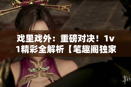 戲里戲外：重磅對決！1v1精彩全解析【筆趣閣獨家】