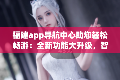 福建app導(dǎo)航中心助您輕松暢游：全新功能大升級，智能導(dǎo)航、出行指南、熱門景點(diǎn)推薦應(yīng)有盡有