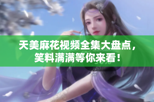 天美麻花視頻全集大盤點，笑料滿滿等你來看！