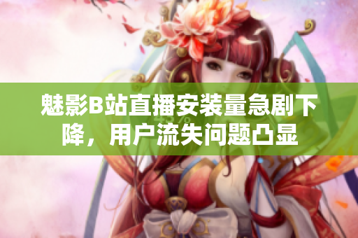 魅影B站直播安裝量急劇下降，用戶流失問題凸顯