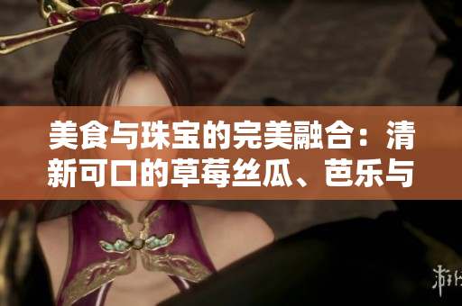 美食與珠寶的完美融合：清新可口的草莓絲瓜、芭樂與鴨脖碰撞出的獨(dú)特魅力是否值得期待？