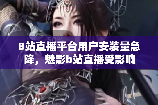 B站直播平臺(tái)用戶安裝量急降，魅影b站直播受影響