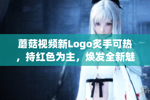 蘑菇視頻新Logo炙手可熱，持紅色為主，煥發(fā)全新魅力