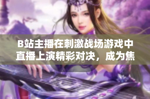 B站主播在刺激戰(zhàn)場游戲中直播上演精彩對決，成為焦點(diǎn)直播達(dá)人