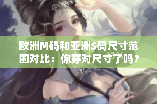 歐洲M碼和亞洲S碼尺寸范圍對(duì)比：你穿對(duì)尺寸了嗎？