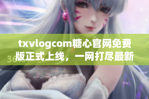 txvlogcom糖心官網(wǎng)免費(fèi)版正式上線，一網(wǎng)打盡最新推廣福利