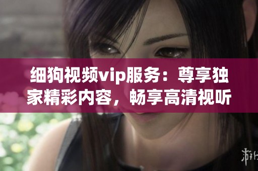 細(xì)狗視頻vip服務(wù)：尊享獨(dú)家精彩內(nèi)容，暢享高清視聽體驗(yàn)