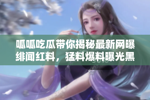 呱呱吃瓜帶你揭秘最新網(wǎng)曝緋聞紅料，猛料爆料曝光黑幕事件