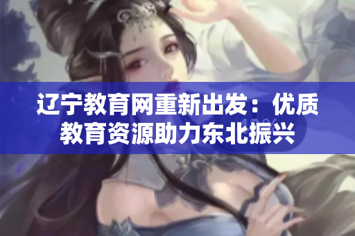 遼寧教育網(wǎng)重新出發(fā)：優(yōu)質(zhì)教育資源助力東北振興