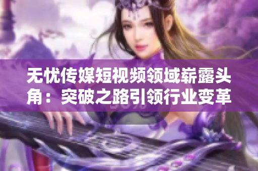 無憂傳媒短視頻領域嶄露頭角：突破之路引領行業(yè)變革