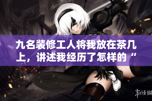 九名裝修工人將我放在茶幾上，講述我經(jīng)歷了怎樣的“改造”