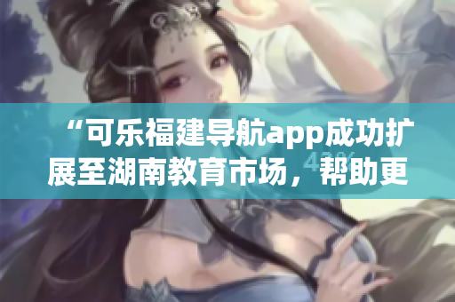 “可樂福建導航app成功擴展至湖南教育市場，幫助更多用戶查找優(yōu)質(zhì)教育資源”